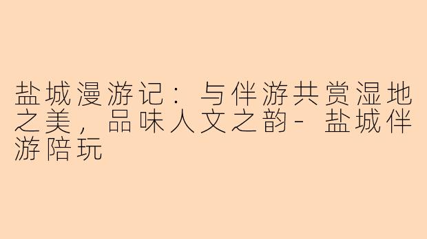 盐城漫游记：与伴游共赏湿地之美，品味人文之韵-盐城伴游陪玩