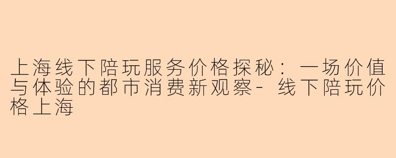 上海线下陪玩服务价格探秘：一场价值与体验的都市消费新观察-线下陪玩价格上海
