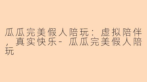 瓜瓜完美假人陪玩:虚拟陪伴,真实快乐-瓜瓜完美假人陪玩