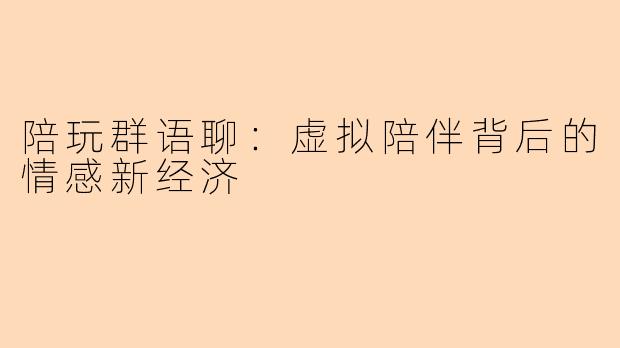 陪玩群语聊：虚拟陪伴背后的情感新经济