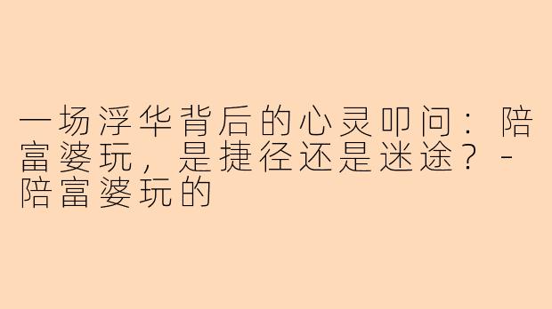 一场浮华背后的心灵叩问：陪富婆玩，是捷径还是迷途？-陪富婆玩的
