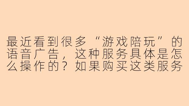 最近看到很多“游戏陪玩”的语音广告,这种服务具体是怎么操作的?如果购买这类服务,需要注意哪些问题才能避免被坑呢?-陪玩的音频
