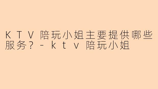 KTV陪玩小姐主要提供哪些服务?-ktv陪玩小姐