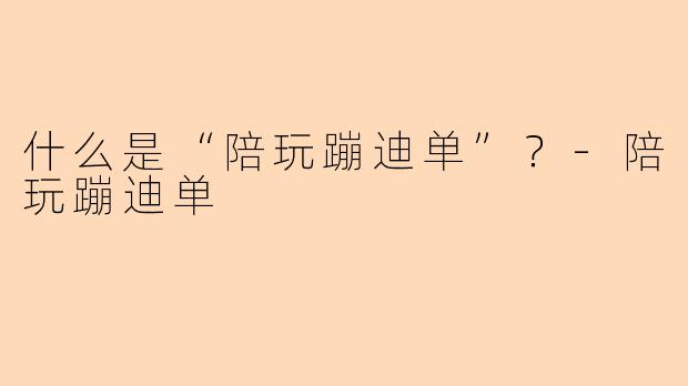 什么是“陪玩蹦迪单”？-陪玩蹦迪单