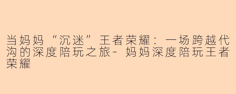 当妈妈“沉迷”王者荣耀：一场跨越代沟的深度陪玩之旅-妈妈深度陪玩王者荣耀