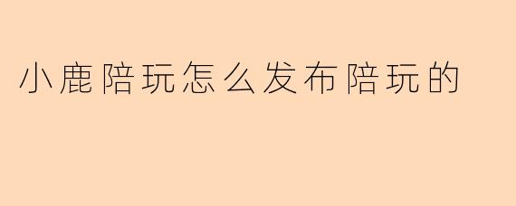 在小鹿陪玩平台，如何发布陪玩服务？