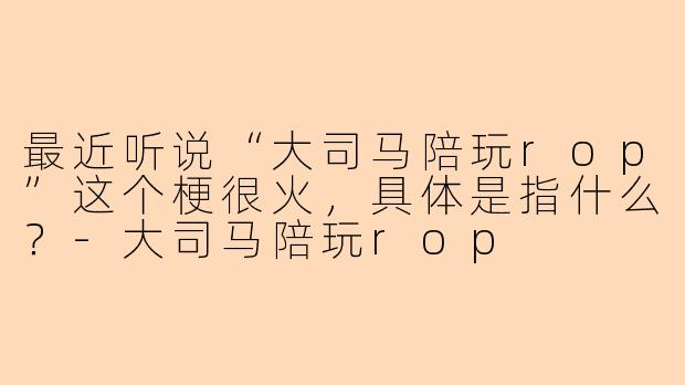 最近听说“大司马陪玩rop”这个梗很火,具体是指什么?-大司马陪玩rop