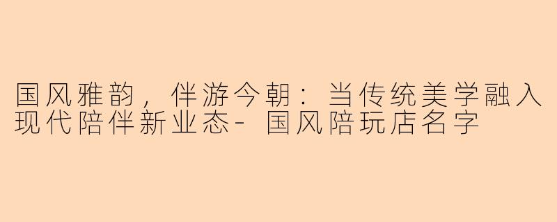 国风雅韵，伴游今朝：当传统美学融入现代陪伴新业态-国风陪玩店名字
