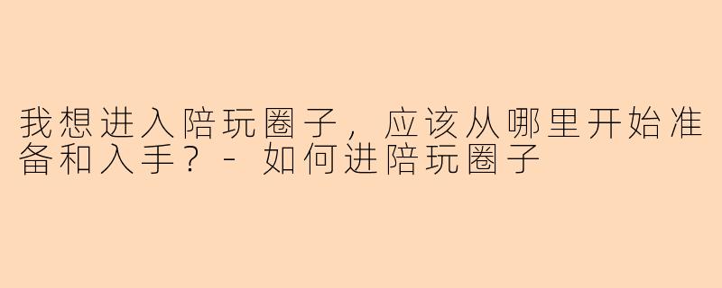 我想进入陪玩圈子,应该从哪里开始准备和入手?-如何进陪玩圈子
