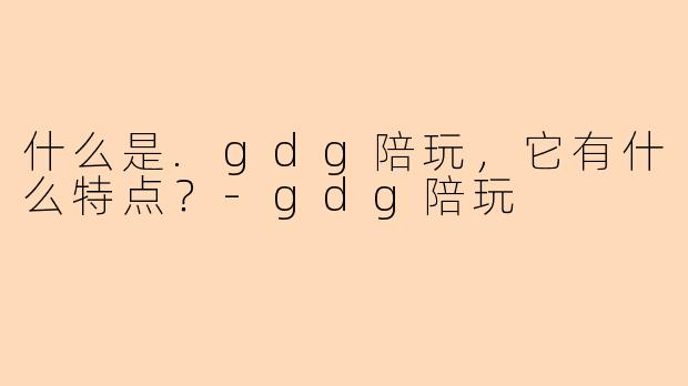 什么是.gdg陪玩,它有什么特点?-gdg陪玩