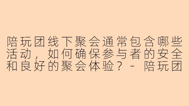 陪玩团线下聚会通常包含哪些活动,如何确保参与者的安全和良好的聚会体验?-陪玩团线下聚会