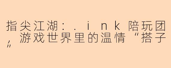 指尖江湖：.ink陪玩团，游戏世界里的温情“搭子”