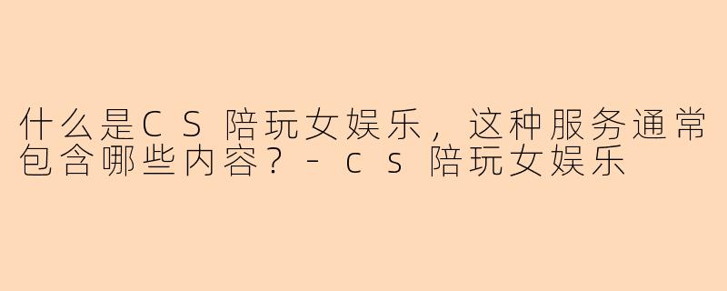 什么是CS陪玩女娱乐,这种服务通常包含哪些内容?-cs陪玩女娱乐