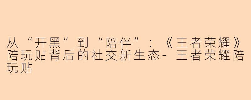 从“开黑”到“陪伴”:《王者荣耀》陪玩贴背后的社交新生态-王者荣耀陪玩贴