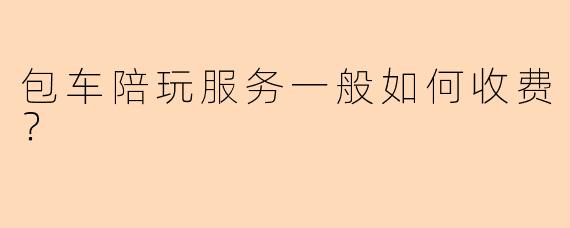 包车陪玩服务一般如何收费？