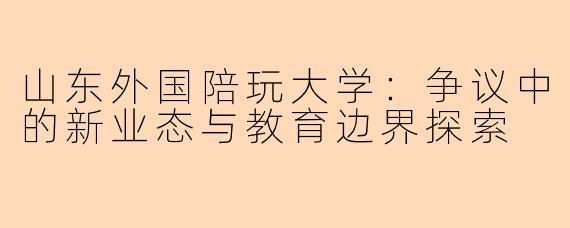 山东外国陪玩大学:争议中的新业态与教育边界探索