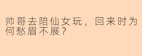 帅哥去陪仙女玩，回来时为何愁眉不展？