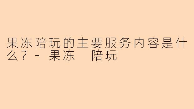 果冻陪玩的主要服务内容是什么？-果冻 陪玩
