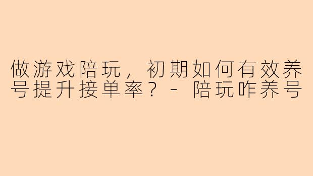 做游戏陪玩，初期如何有效养号提升接单率？-陪玩咋养号