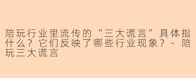 陪玩行业里流传的“三大谎言”具体指什么?它们反映了哪些行业现象?-陪玩三大谎言