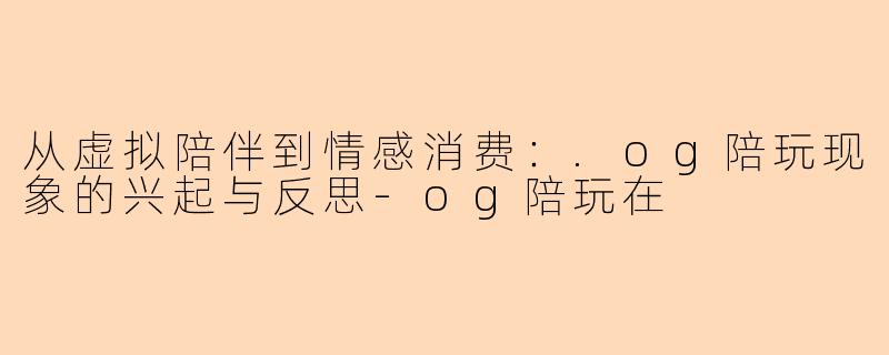 从虚拟陪伴到情感消费：.og陪玩现象的兴起与反思-og陪玩在