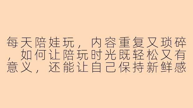每天陪娃玩,内容重复又琐碎,如何让陪玩时光既轻松又有意义,还能让自己保持新鲜感?