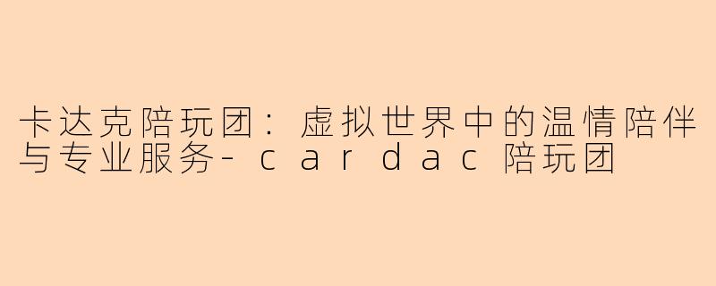 卡达克陪玩团：虚拟世界中的温情陪伴与专业服务-cardac陪玩团

