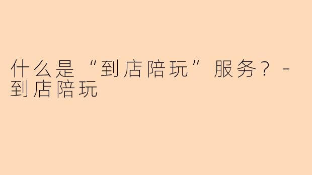什么是“到店陪玩”服务？-到店陪玩