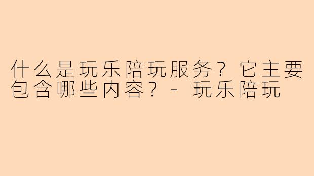 什么是玩乐陪玩服务？它主要包含哪些内容？