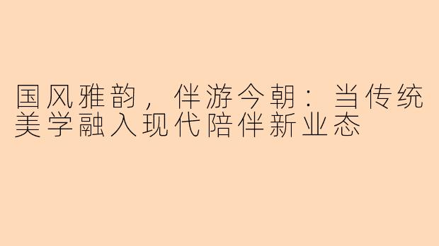 国风雅韵，伴游今朝：当传统美学融入现代陪伴新业态