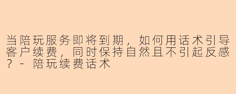 当陪玩服务即将到期,如何用话术引导客户续费,同时保持自然且不引起反感?-陪玩续费话术