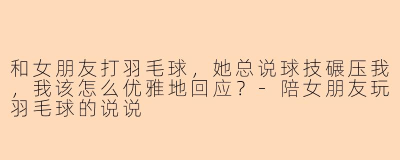 和女朋友打羽毛球，她总说球技碾压我，我该怎么优雅地回应？-陪女朋友玩羽毛球的说说