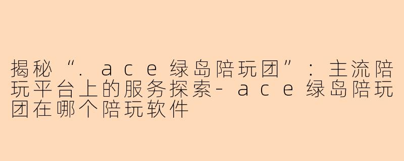 揭秘“.ace绿岛陪玩团”:主流陪玩平台上的服务探索-ace绿岛陪玩团在哪个陪玩软件