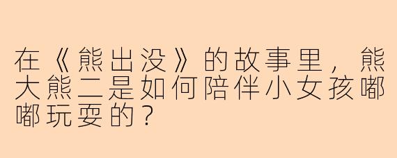 在《熊出没》的故事里，熊大熊二是如何陪伴小女孩嘟嘟玩耍的？