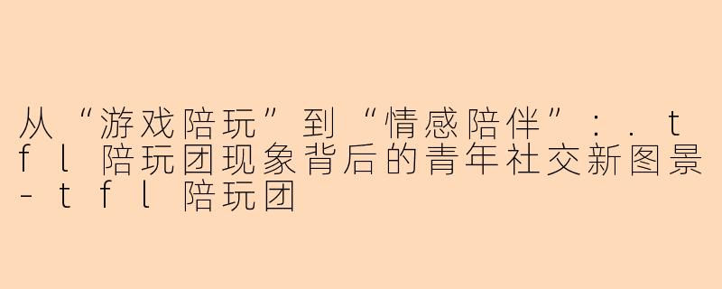 从“游戏陪玩”到“情感陪伴”：.tfl陪玩团现象背后的青年社交新图景-tfl陪玩团
