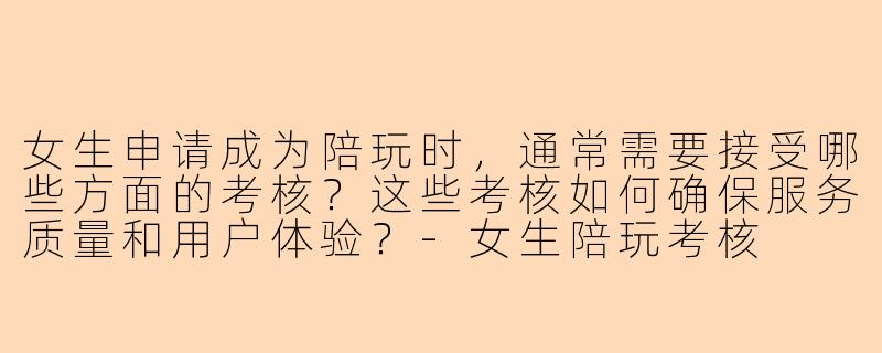 女生申请成为陪玩时，通常需要接受哪些方面的考核？这些考核如何确保服务质量和用户体验？-女生陪玩考核