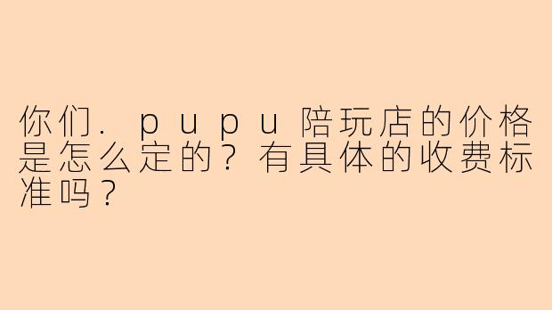 你们.pupu陪玩店的价格是怎么定的?有具体的收费标准吗?
