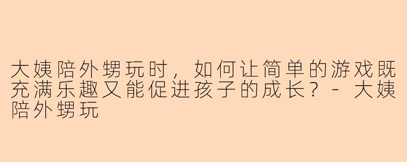 大姨陪外甥玩时,如何让简单的游戏既充满乐趣又能促进孩子的成长?-大姨陪外甥玩