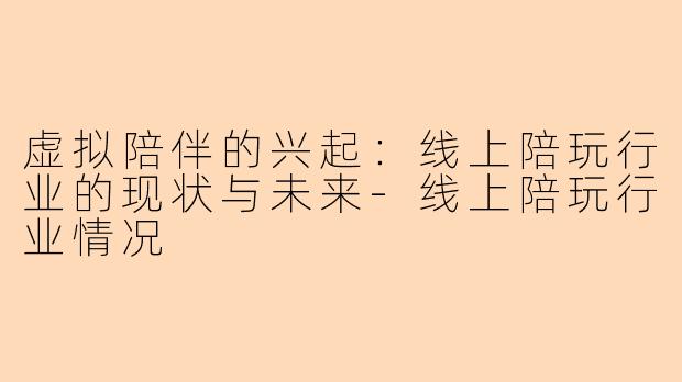 虚拟陪伴的兴起:线上陪玩行业的现状与未来-线上陪玩行业情况