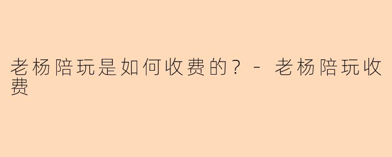 老杨陪玩是如何收费的？-老杨陪玩收费