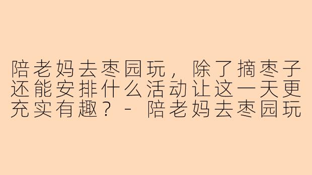 陪老妈去枣园玩，除了摘枣子还能安排什么活动让这一天更充实有趣？-陪老妈去枣园玩