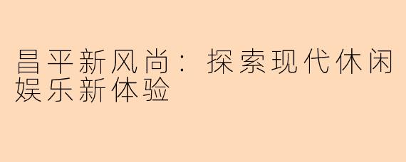 昌平新风尚：探索现代休闲娱乐新体验