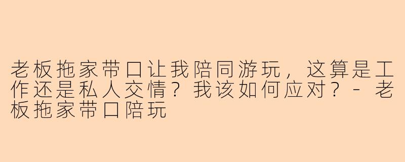 老板拖家带口让我陪同游玩，这算是工作还是私人交情？我该如何应对？-老板拖家带口陪玩
