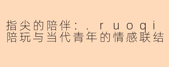指尖的陪伴:.ruoqi陪玩与当代青年的情感联结