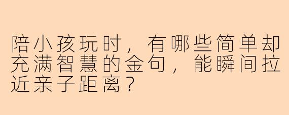 陪小孩玩时，有哪些简单却充满智慧的金句，能瞬间拉近亲子距离？