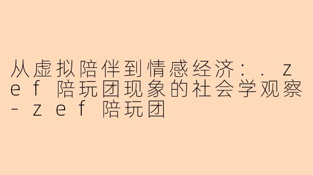 从虚拟陪伴到情感经济：.zef陪玩团现象的社会学观察-zef陪玩团
