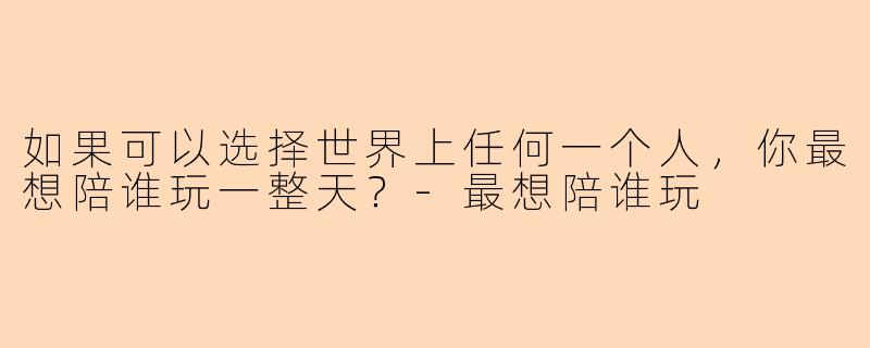 如果可以选择世界上任何一个人，你最想陪谁玩一整天？-最想陪谁玩