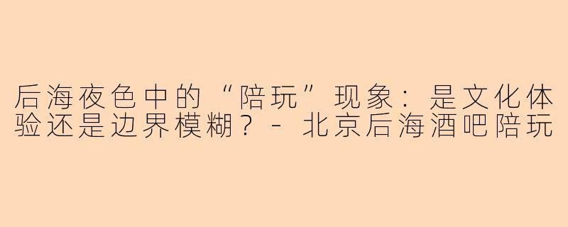 后海夜色中的“陪玩”现象:是文化体验还是边界模糊?-北京后海酒吧陪玩
