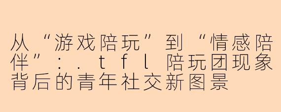 从“游戏陪玩”到“情感陪伴”：.tfl陪玩团现象背后的青年社交新图景