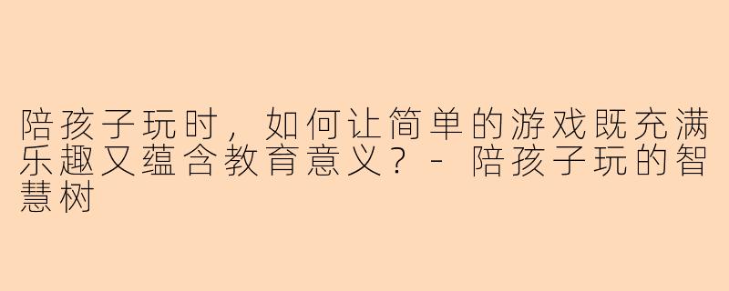 陪孩子玩时，如何让简单的游戏既充满乐趣又蕴含教育意义？-陪孩子玩的智慧树
